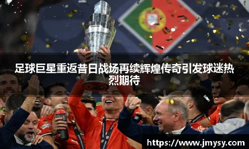 足球巨星重返昔日战场再续辉煌传奇引发球迷热烈期待